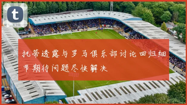 托蒂透露与罗马俱乐部讨论回归细节期待问题尽快解决