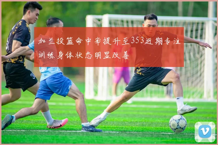 加兰投篮命中率提升至353近期专注训练身体状态明显改善