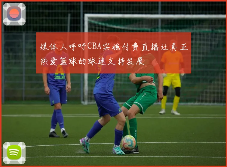 媒体人呼吁CBA实施付费直播让真正热爱篮球的球迷支持发展