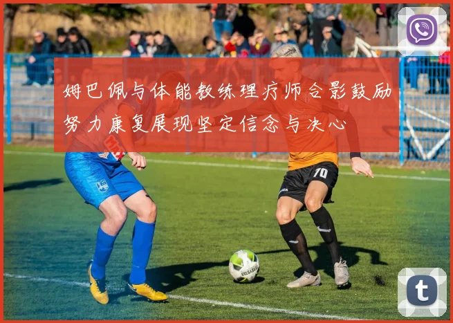 姆巴佩与体能教练理疗师合影鼓励努力康复展现坚定信念与决心