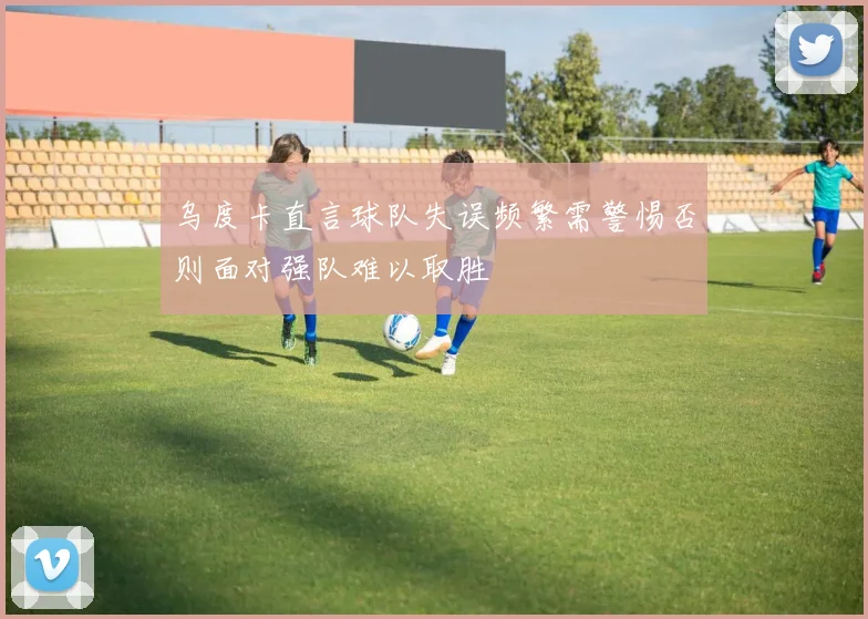 乌度卡直言球队失误频繁需警惕否则面对强队难以取胜