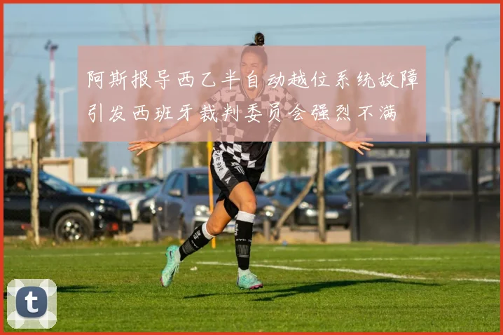 阿斯报导西乙半自动越位系统故障引发西班牙裁判委员会强烈不满