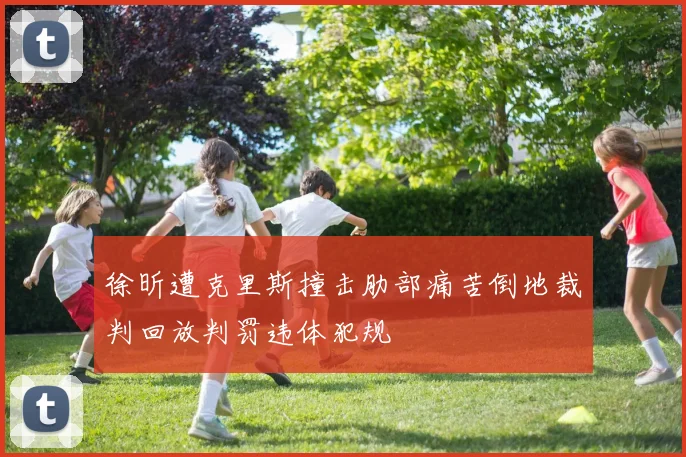 徐昕遭克里斯撞击肋部痛苦倒地裁判回放判罚违体犯规