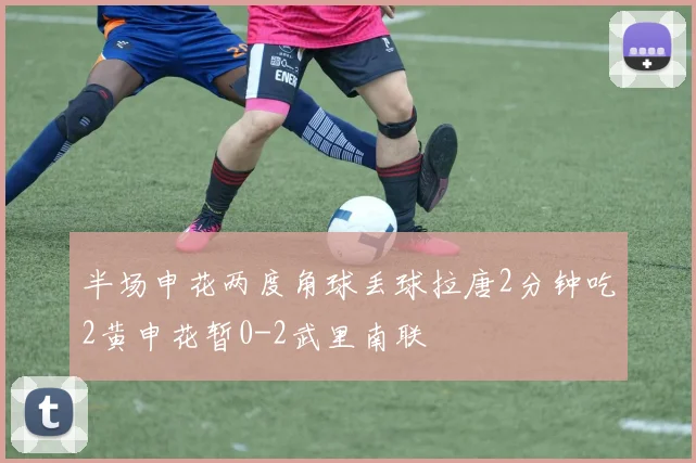 半场申花两度角球丢球拉唐2分钟吃2黄申花暂0-2武里南联