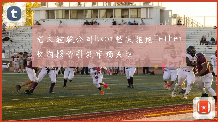 尤文控股公司Exor坚决拒绝Tether收购报价引发市场关注