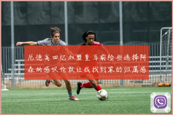 厄德高回忆加盟皇马前险些选择阿森纳感叹伦敦让我找到家的归属感