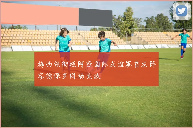 梅西领衔迈阿密国际友谊赛首发阵容德保罗同场竞技