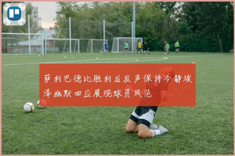 萨利巴德比胜利后发声保持冷静埃泽幽默回应展现球员风范