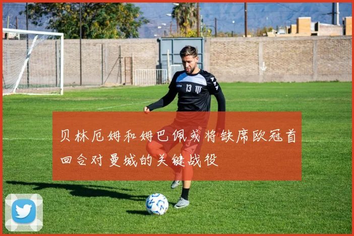 贝林厄姆和姆巴佩或将缺席欧冠首回合对曼城的关键战役
