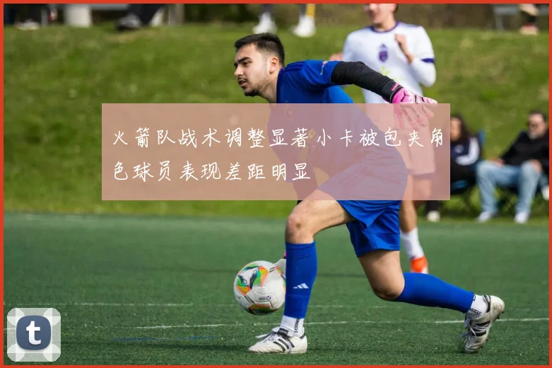 火箭队战术调整显著小卡被包夹角色球员表现差距明显