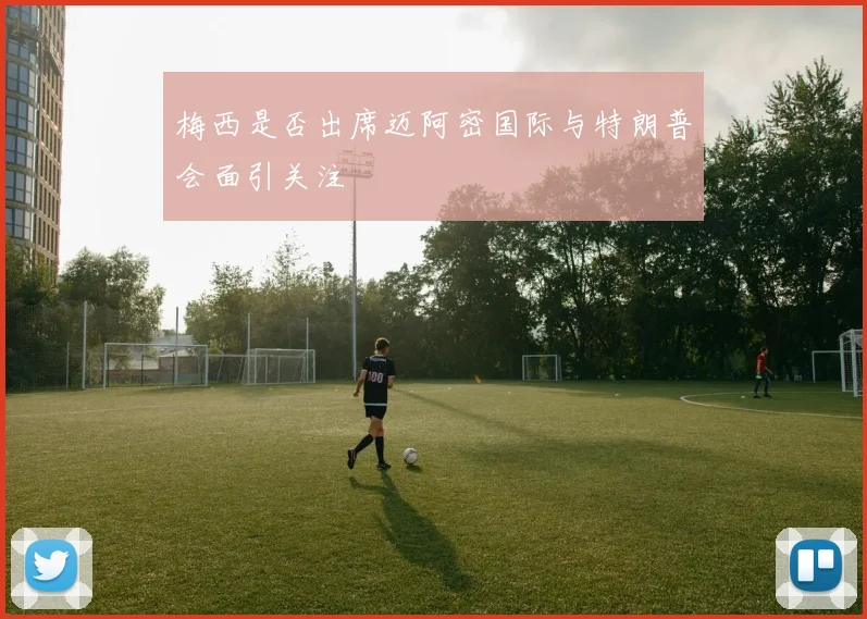 梅西是否出席迈阿密国际与特朗普会面引关注