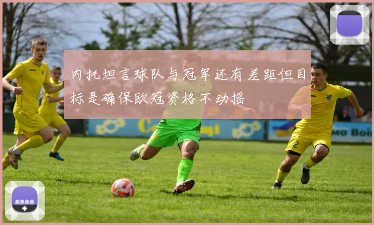 内托坦言球队与冠军还有差距但目标是确保欧冠资格不动摇