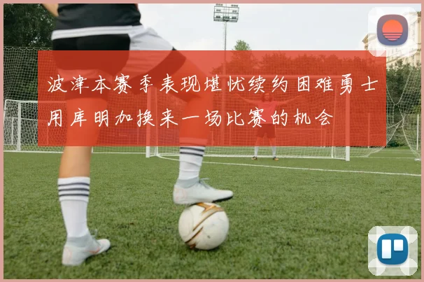 波津本赛季表现堪忧续约困难勇士用库明加换来一场比赛的机会