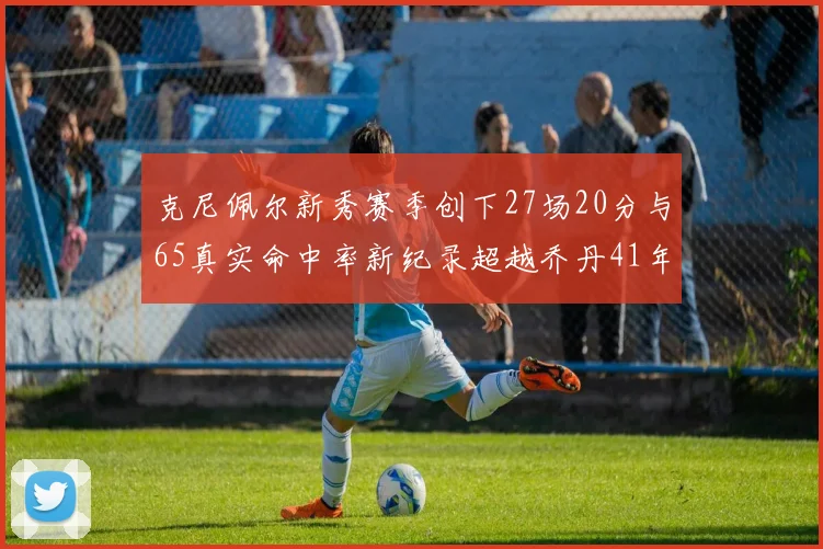 克尼佩尔新秀赛季创下27场20分与65真实命中率新纪录超越乔丹41年历史