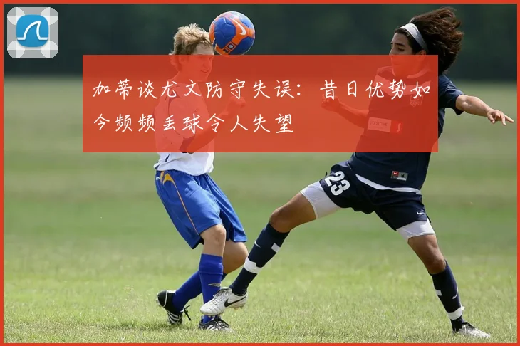 加蒂谈尤文防守失误：昔日优势如今频频丢球令人失望