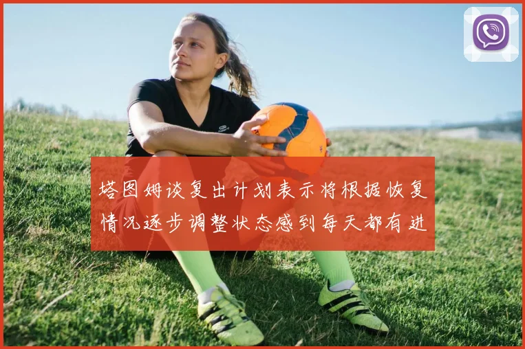 塔图姆谈复出计划表示将根据恢复情况逐步调整状态感到每天都有进步