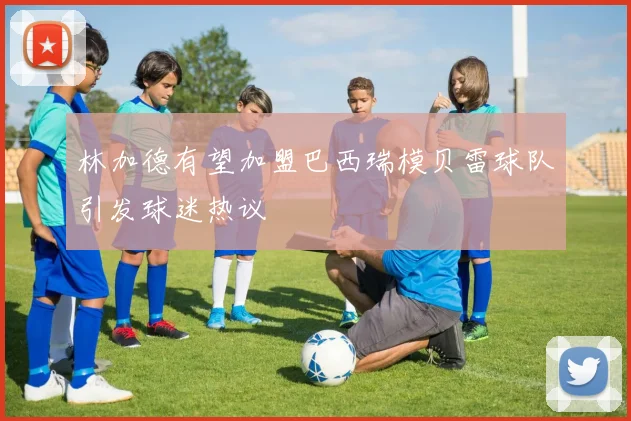 林加德有望加盟巴西瑞模贝雷球队引发球迷热议