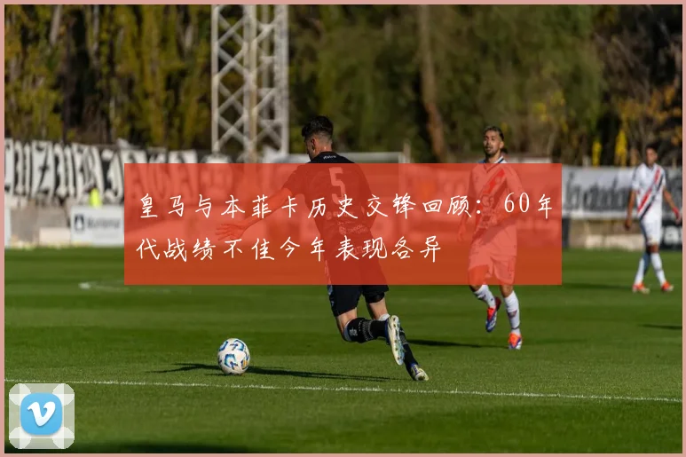 皇马与本菲卡历史交锋回顾：60年代战绩不佳今年表现各异