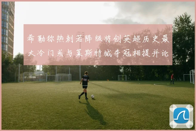 希勒称热刺若降级将创英超历史最大冷门或与莱斯特城夺冠相提并论