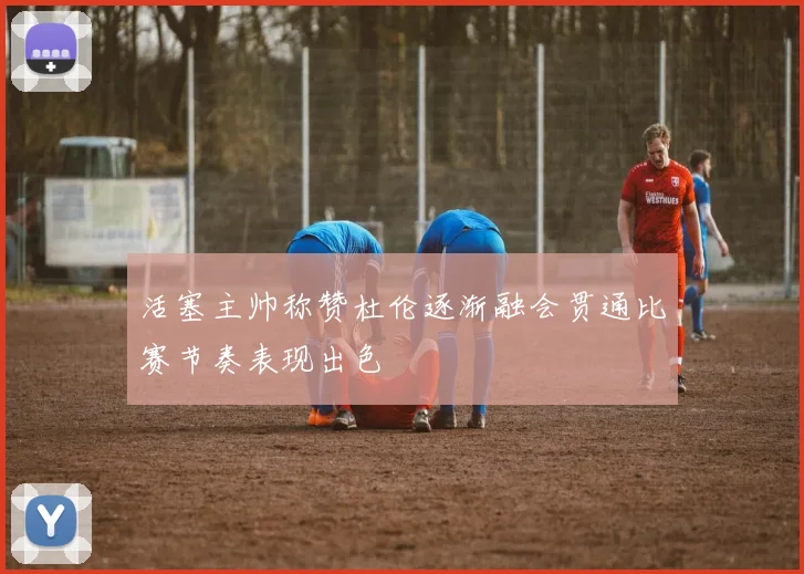 活塞主帅称赞杜伦逐渐融会贯通比赛节奏表现出色