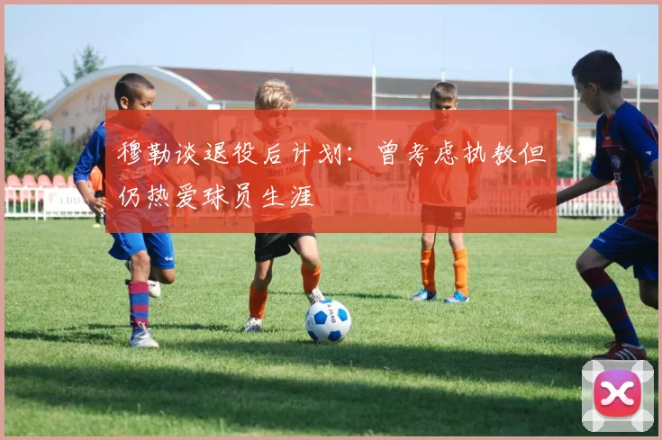 穆勒谈退役后计划：曾考虑执教但仍热爱球员生涯