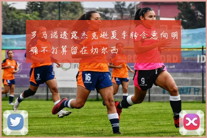 罗马诺透露杰克逊夏季转会意向明确不打算留在切尔西