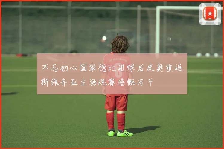 不忘初心国家德比进球后皮奥重返斯佩齐亚主场观赛感慨万千
