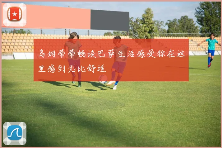 乌姆蒂蒂畅谈巴萨生活感受称在这里感到无比舒适