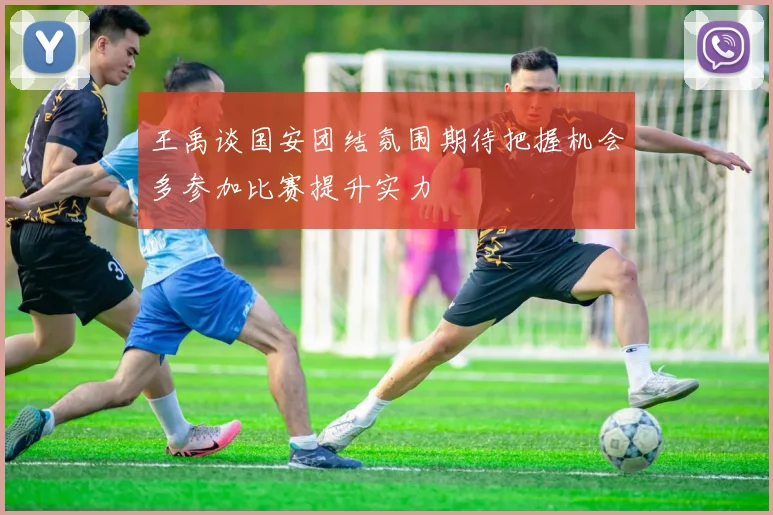 王禹谈国安团结氛围期待把握机会多参加比赛提升实力