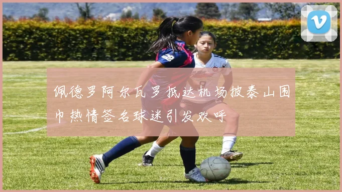 佩德罗阿尔瓦罗抵达机场披泰山围巾热情签名球迷引发欢呼